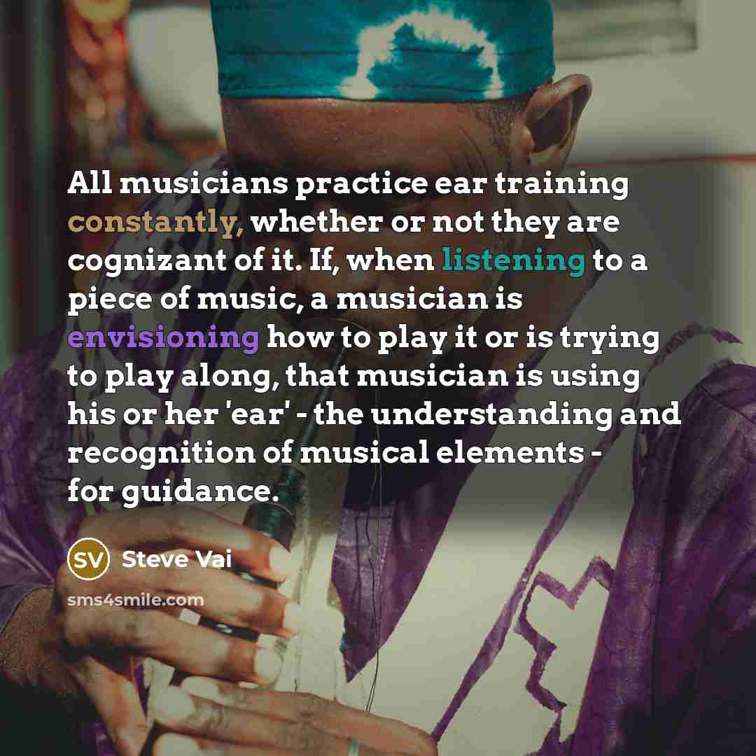 “All musicians practice ear training constantly, whether or not they are cognizant of it. If, when listening to a piece of music, a musician is envisioning how to play it or is trying to play along, that musician is using his or her 'ear' - the understanding and recognition of musical elements…” quote by Steve Vai