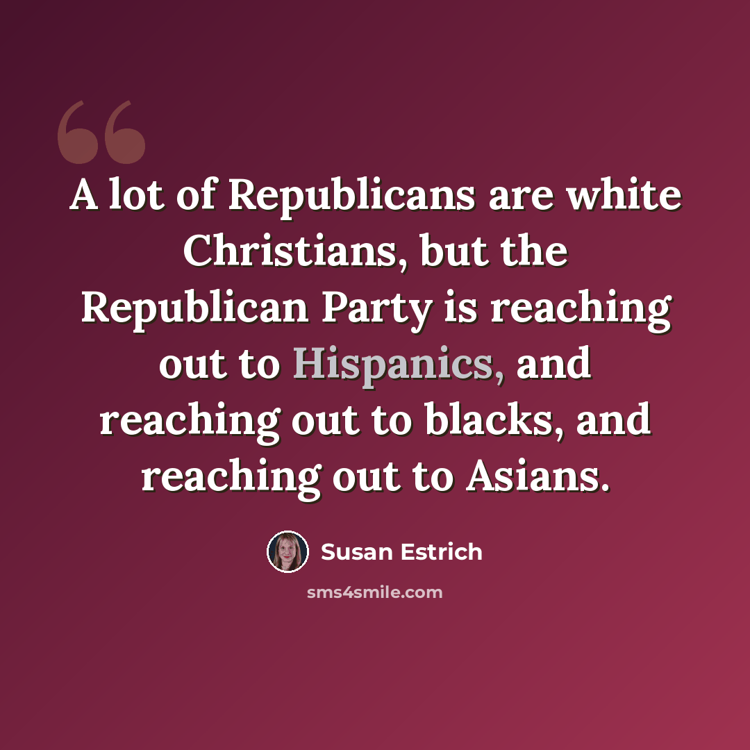 “A lot of Republicans are white Christians, but the Republican Party is reaching out to Hispanics, and reaching out to blacks, and reaching out to Asians.” quote by Susan Estrich
