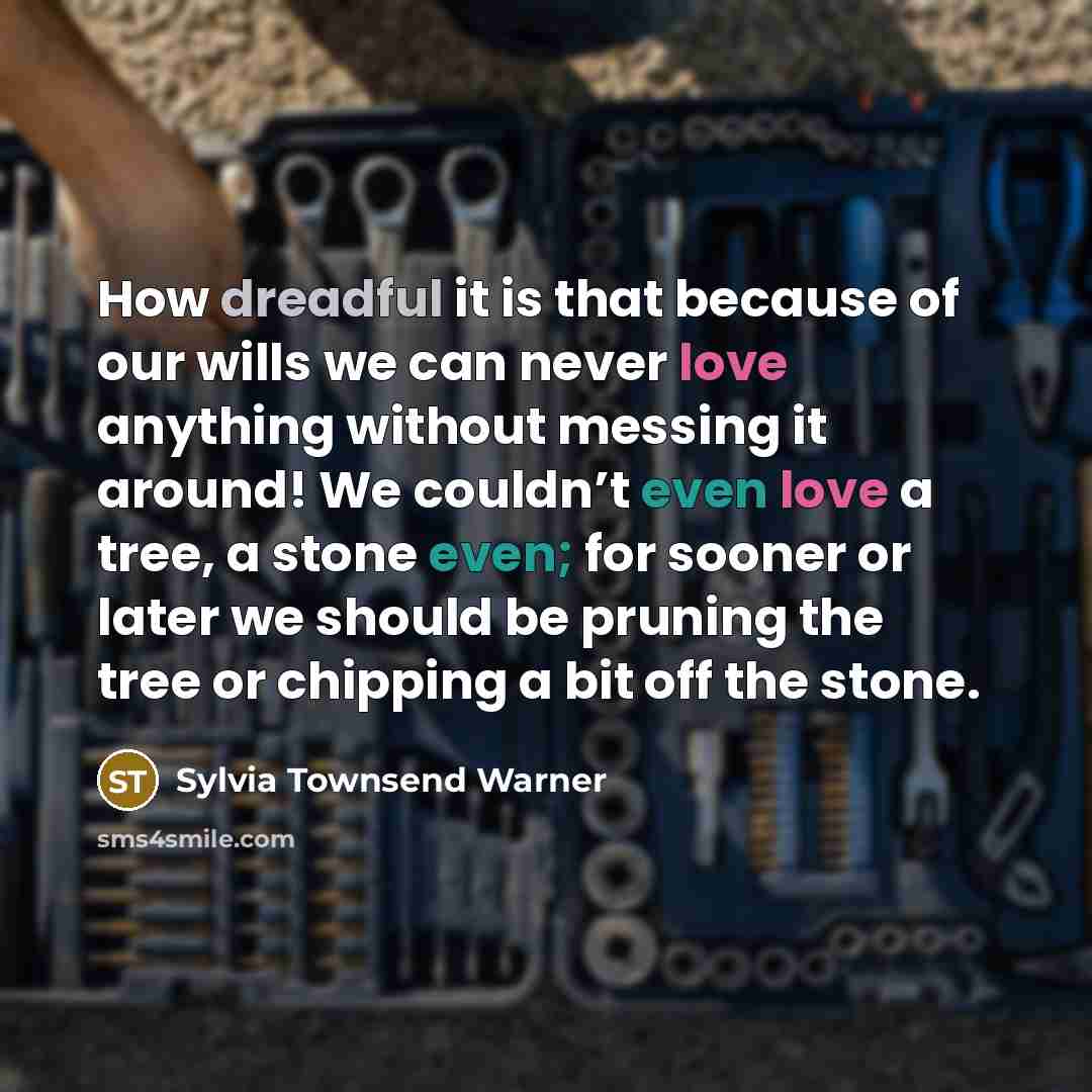 “How dreadful it is that because of our wills we can never love anything without messing it around! We couldn’t even love a tree, a stone even; for sooner or later we should be pruning the tree or chipping a bit off the stone.” quote by Sylvia Townsend Warner