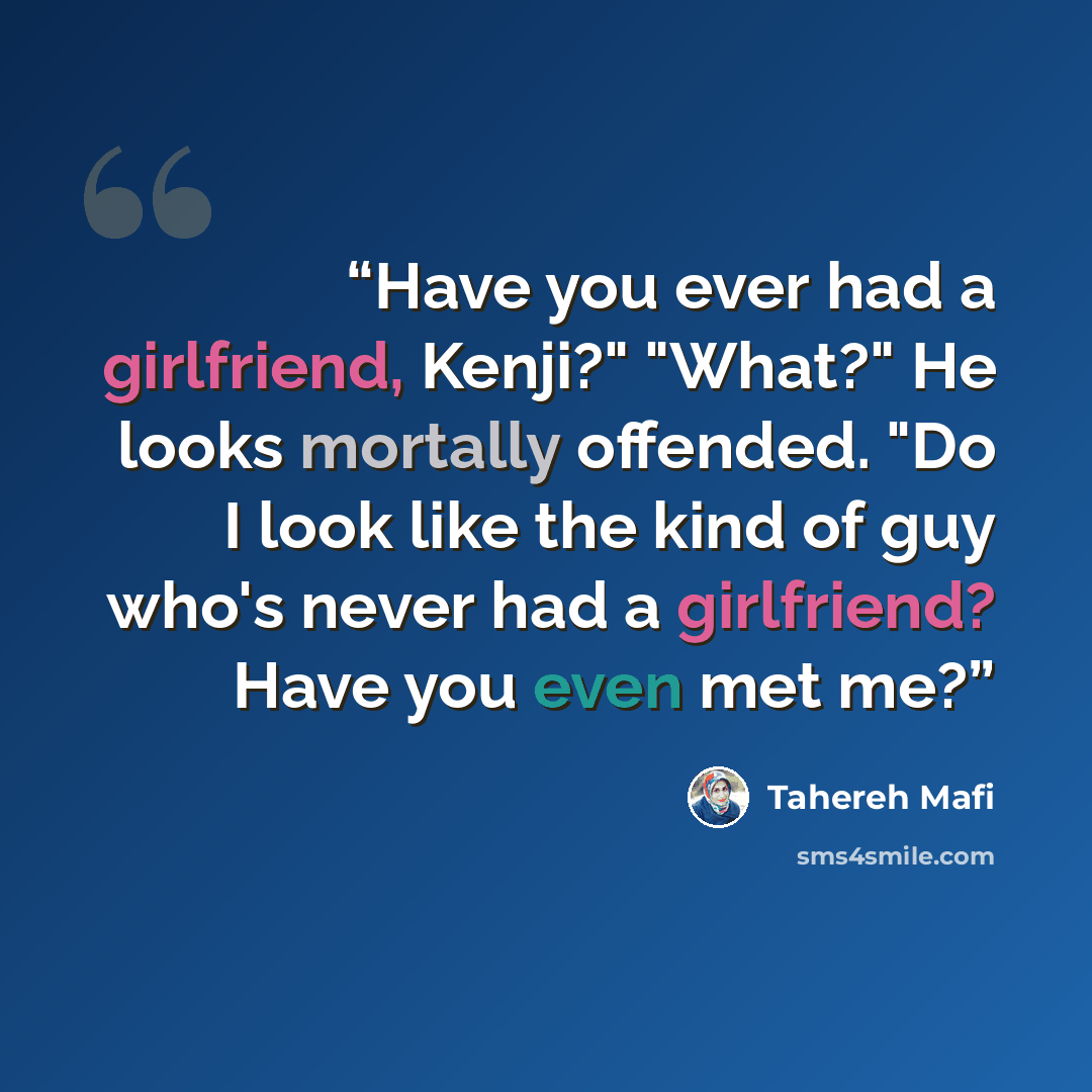 “Have you ever had a girlfriend, Kenji?" "What?" He looks mortally offended. "Do I look like the kind of guy who's never had a girlfriend? Have you even met me?” quote by Tahereh Mafi