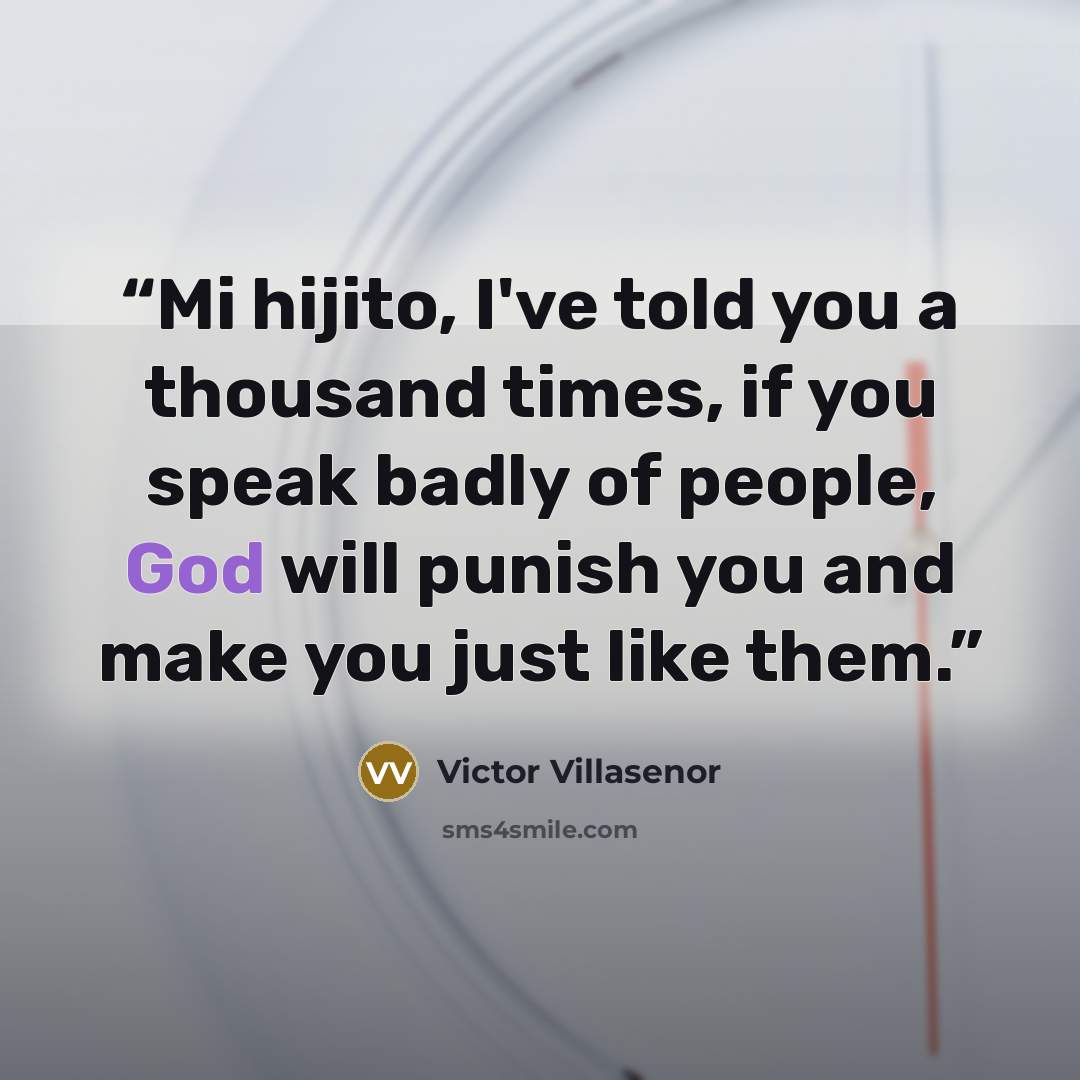 “Mi hijito, I've told you a thousand times, if you speak badly of people, God will punish you and make you just like them.” quote by Victor Villaseñor