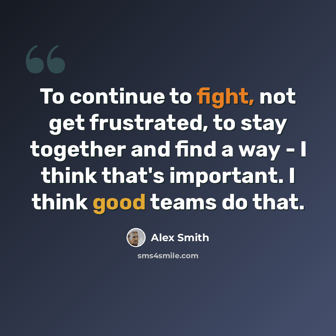 “To continue to fight, not get frustrated, to stay together and find a way - I think that's important. I think good teams do that.” quote by Alex Smith