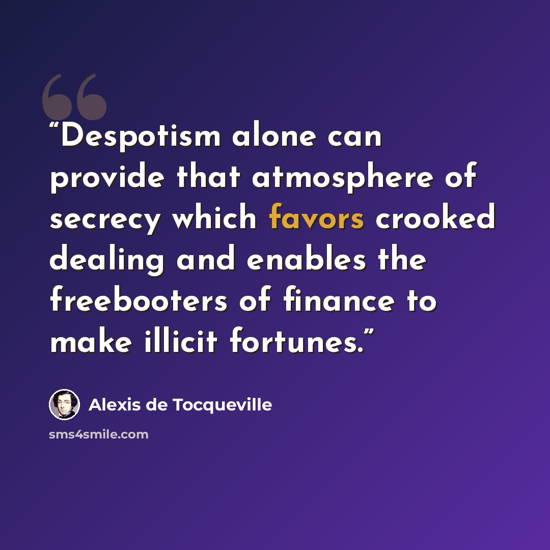 “Despotism alone can provide that atmosphere of secrecy which favors crooked dealing and enables the freebooters of finance to make illicit fortunes.” quote by Alexis de Tocqueville