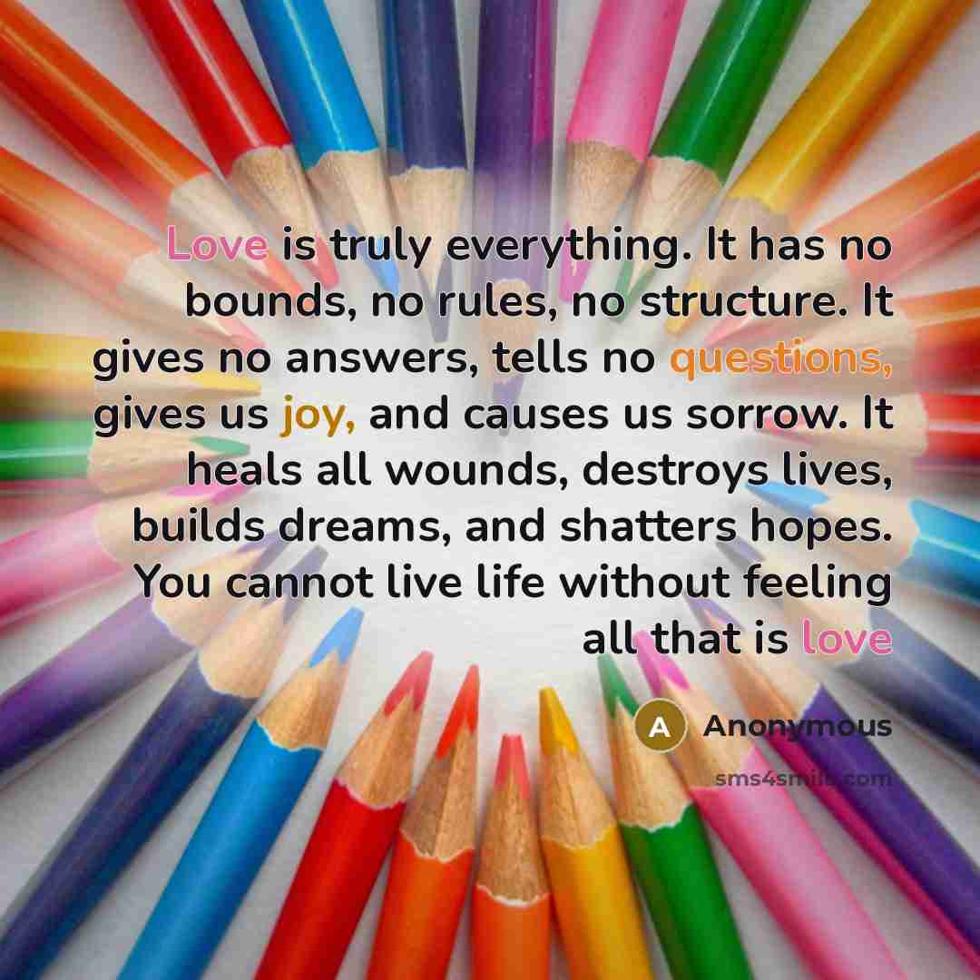 “Love is truly everything. It has no bounds, no rules, no structure. It gives no answers, tells no questions, gives us joy, and causes us sorrow. It heals all wounds, destroys lives, builds dreams, and shatters hopes. You cannot live life without feeling all that is love” quote by Anonymous