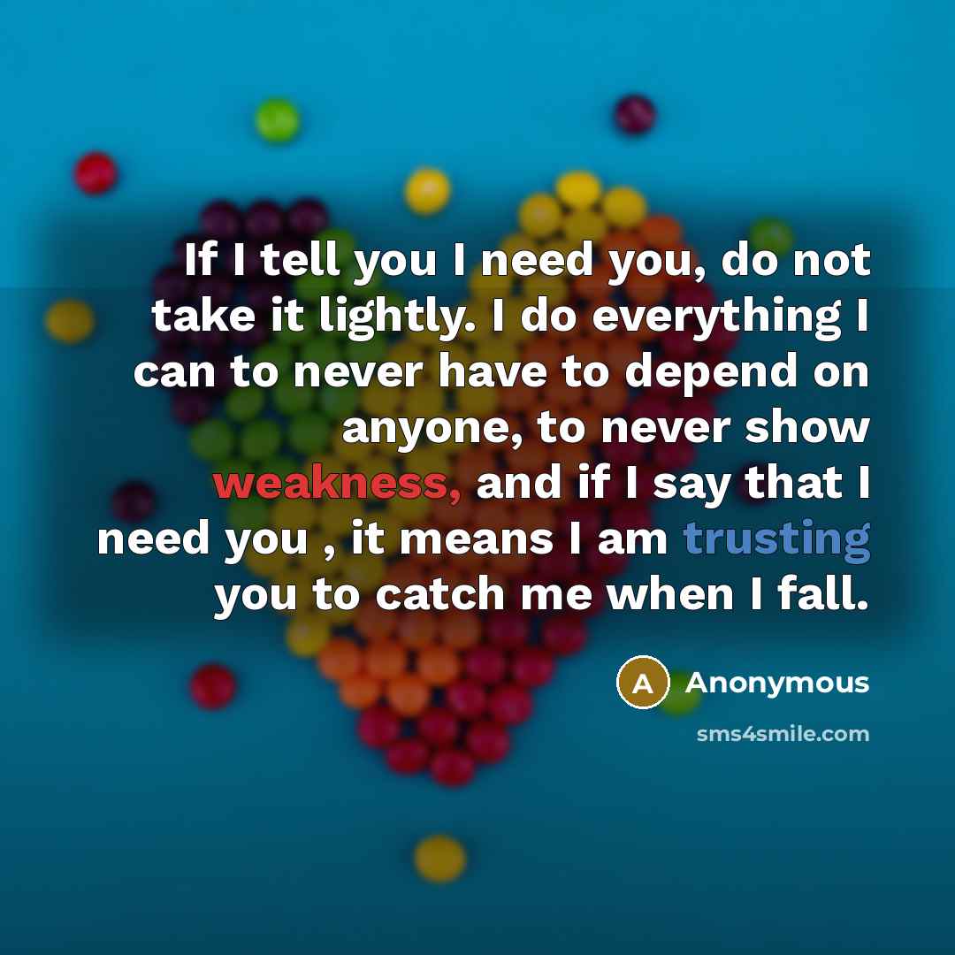 “If I tell you I need you, do not take it lightly. I do everything I can to never have to depend on anyone, to never show weakness, and if I say that I need you , it means I am trusting you to catch me when I fall.” quote by Anonymous