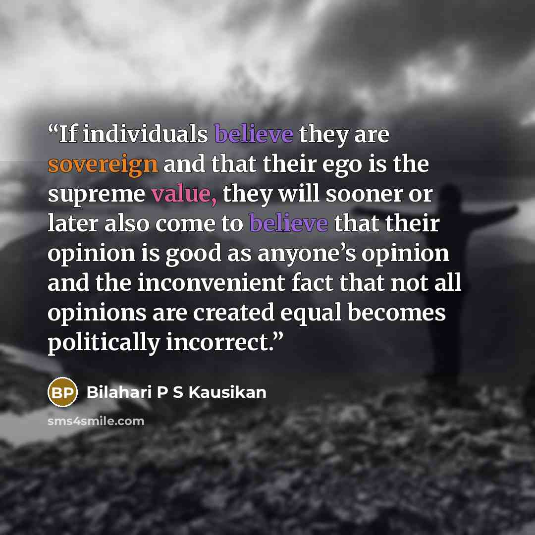 “If individuals believe they are sovereign and that their ego is the supreme value, they will sooner or later also come to believe that their opinion is good as anyone’s opinion and the inconvenient fact that not all opinions are created equal becomes politically incorrect.” quote by Bilahari P S Kausikan
