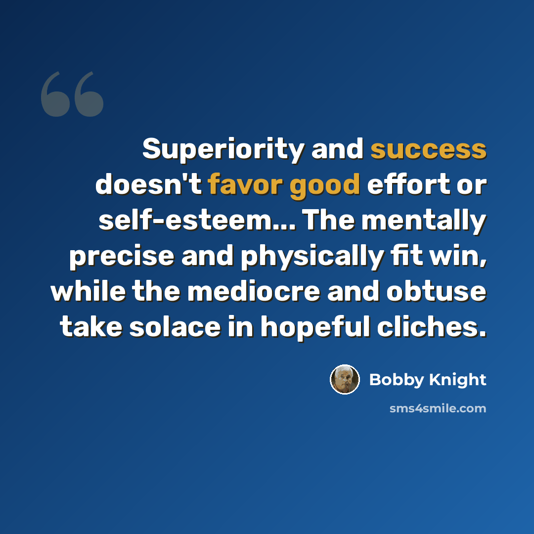 “Superiority and success doesn't favor good effort or self-esteem... The mentally precise and physically fit win, while the mediocre and obtuse take solace in hopeful cliches.” quote by Bobby Knight