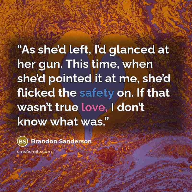 “As she’d left, I’d glanced at her gun. This time, when she’d pointed it at me, she’d flicked the safety on. If that wasn’t true love, I don’t know what was.” quote by Brandon Sanderson
