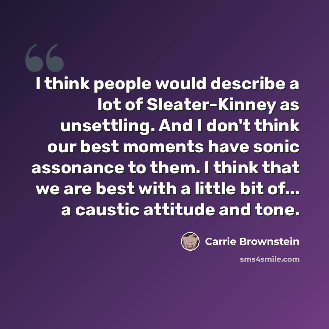 “I think people would describe a lot of Sleater-Kinney as unsettling. And I don't think our best moments have sonic assonance to them. I think that we are best with a little bit of... a caustic attitude and tone.” quote by Carrie Brownstein