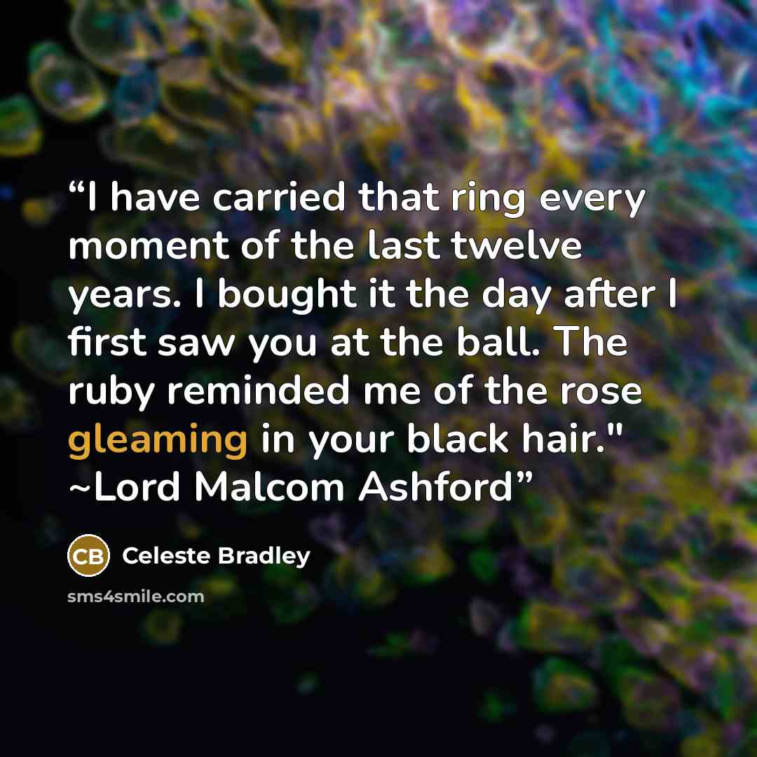 “I have carried that ring every moment of the last twelve years. I bought it the day after I first saw you at the ball. The ruby reminded me of the rose gleaming in your black hair." ~Lord Malcom Ashford” quote by Celeste Bradley