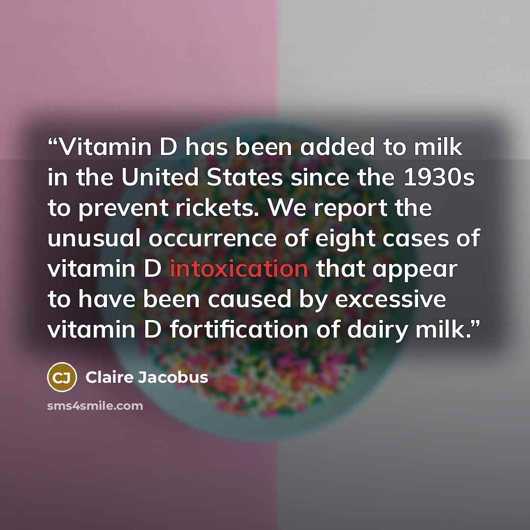 “Vitamin D has been added to milk in the United States since the 1930s to prevent rickets. We report the unusual occurrence of eight cases of vitamin D intoxication that appear to have been caused by excessive vitamin D fortification of dairy milk.” quote by Claire Jacobus