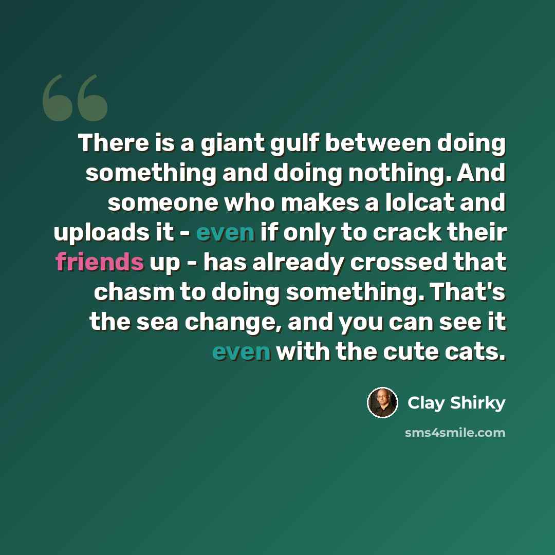 “There is a giant gulf between doing something and doing nothing. And someone who makes a lolcat and uploads it - even if only to crack their friends up - has already crossed that chasm to doing something. That's the sea change, and you can see it even with the cute cats.” quote by Clay Shirky