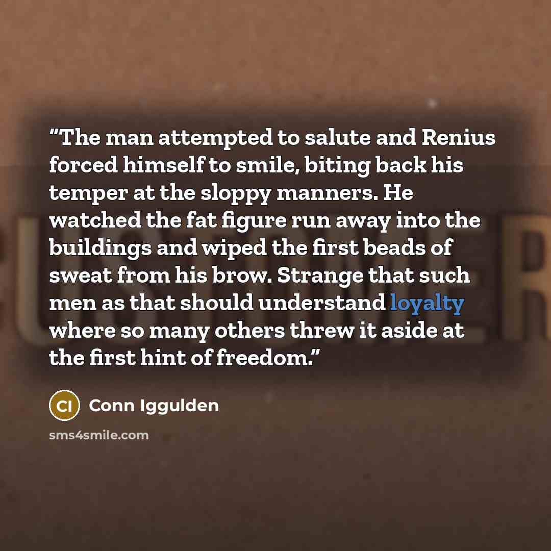 “The man attempted to salute and Renius forced himself to smile, biting back his temper at the sloppy manners. He watched the fat figure run away into the buildings and wiped the first beads of sweat from his brow. Strange that such men as that should understand loyalty where so many others threw…” quote by Conn Iggulden