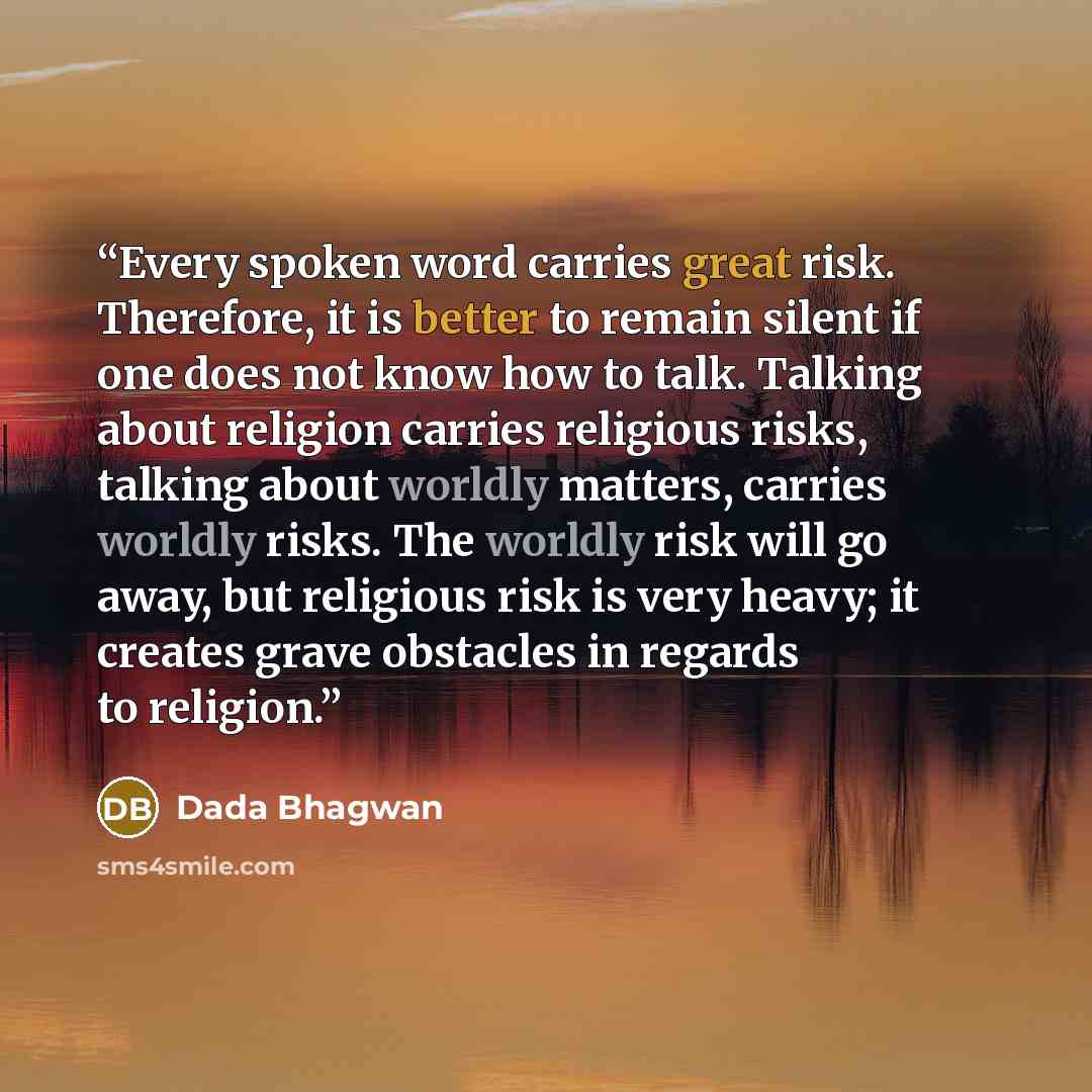“Every spoken word carries great risk. Therefore, it is better to remain silent if one does not know how to talk. Talking about religion carries religious risks, talking about worldly matters, carries worldly risks. The worldly risk will go away, but religious risk is very heavy; it creates grave…” quote by Dada Bhagwan