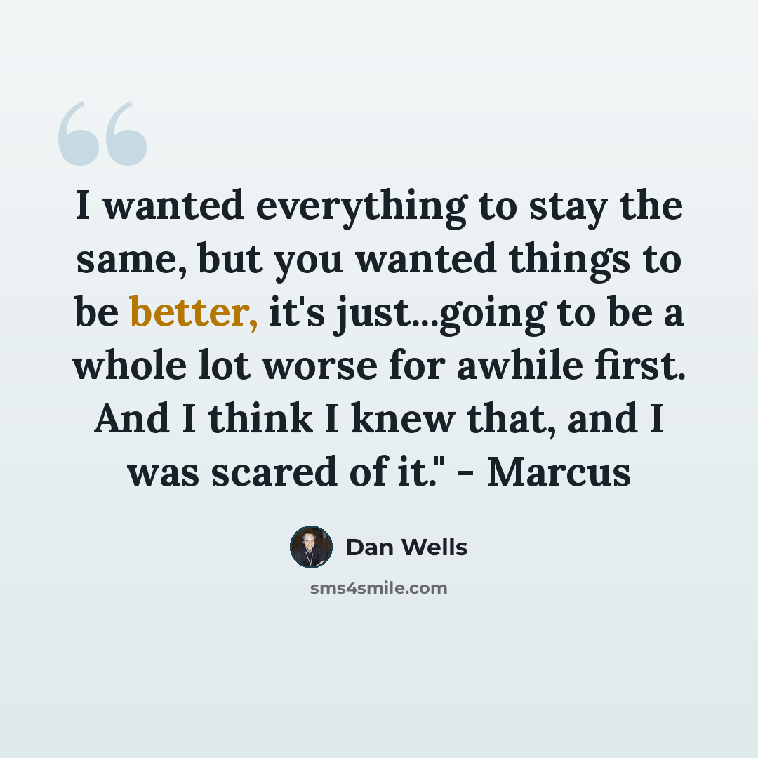 “I wanted everything to stay the same, but you wanted things to be better, it's just...going to be a whole lot worse for awhile first. And I think I knew that, and I was scared of it." - Marcus” quote by Dan Wells