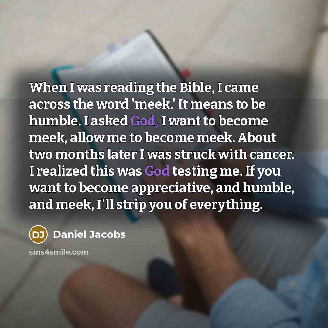 “When I was reading the Bible, I came across the word 'meek.' It means to be humble. I asked God, I want to become meek, allow me to become meek. About two months later I was struck with cancer. I realized this was God testing me. If you want to become appreciative, and humble, and meek, I'll strip…” quote by Daniel Jacobs