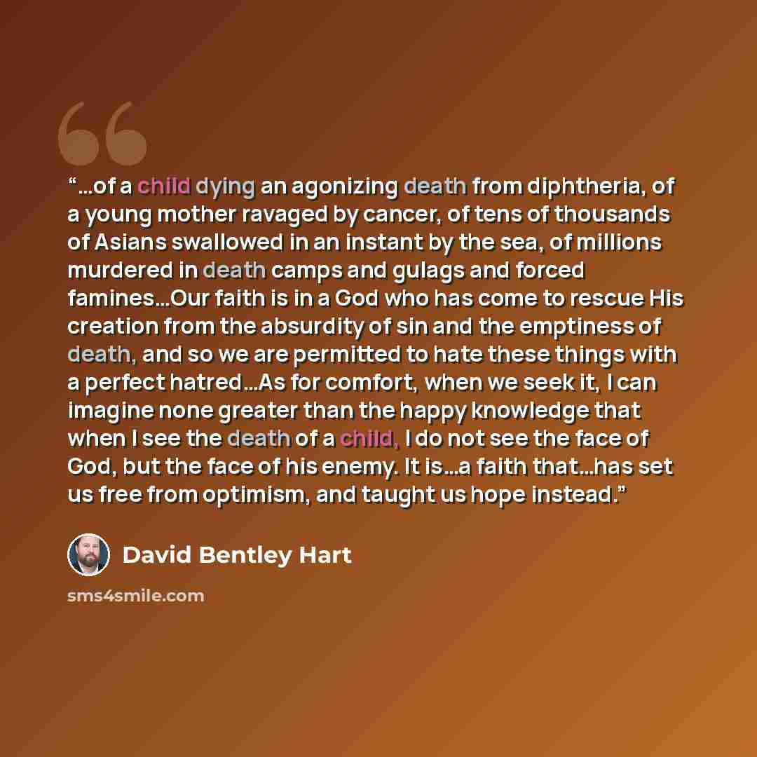 “…of a child dying an agonizing death from diphtheria, of a young mother ravaged by cancer, of tens of thousands of Asians swallowed in an instant by the sea, of millions murdered in death camps and gulags and forced famines…Our faith is in a God who has come to rescue His creation from the…” quote by David Bentley Hart
