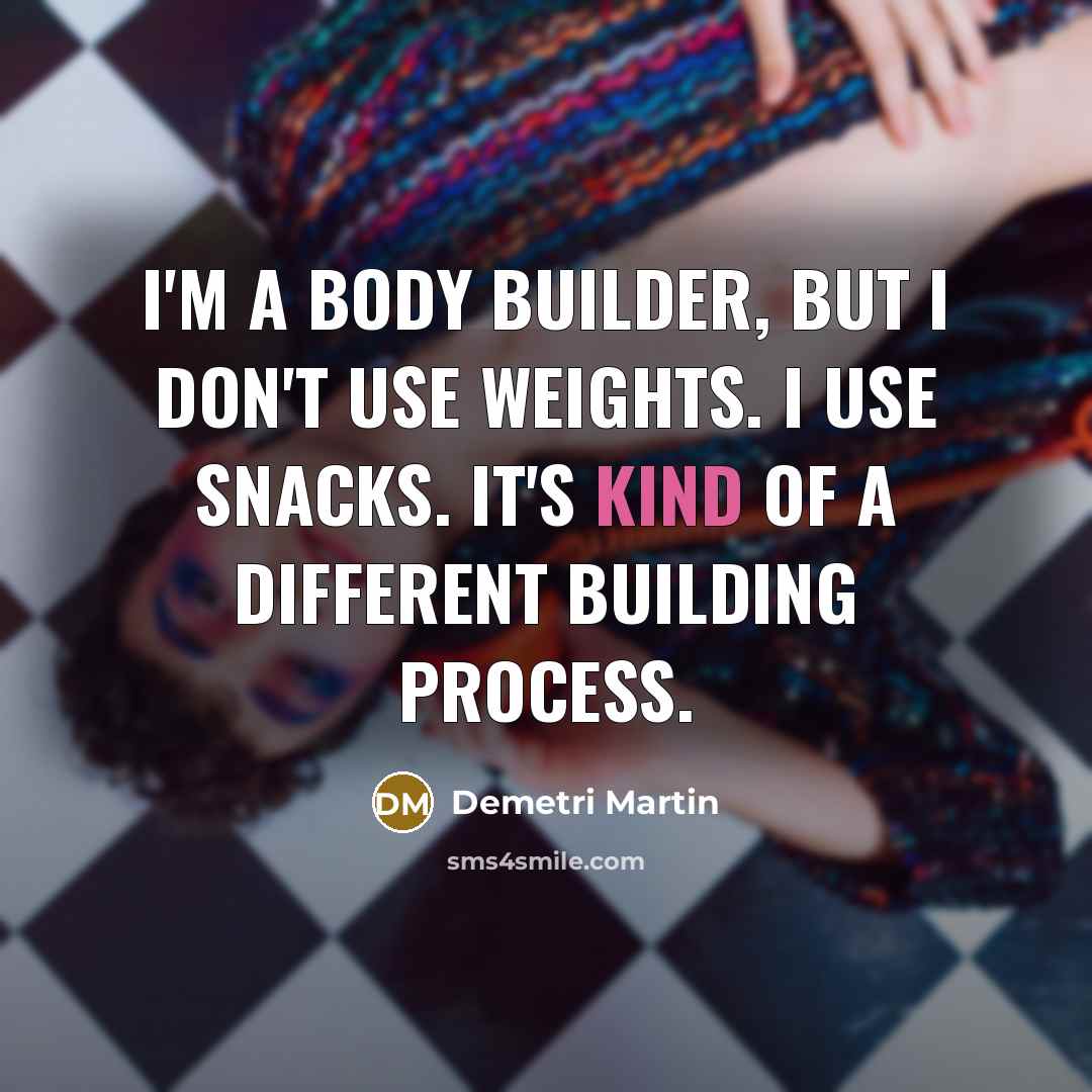 “I'm a body builder, but I don't use weights. I use snacks. It's kind of a different building process.” quote by Demetri Martin