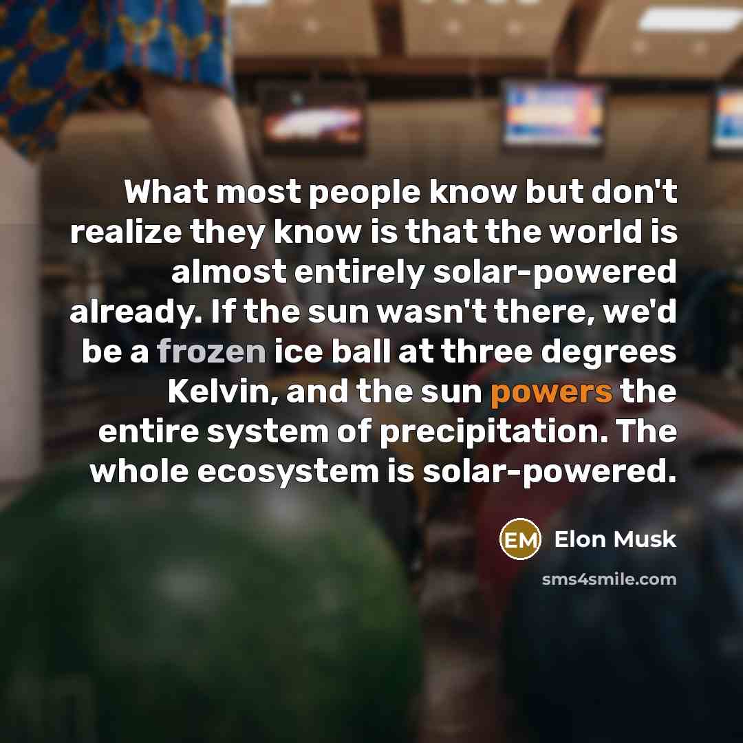 “What most people know but don't realize they know is that the world is almost entirely solar-powered already. If the sun wasn't there, we'd be a frozen ice ball at three degrees Kelvin, and the sun powers the entire system of precipitation. The whole ecosystem is solar-powered.” quote by Elon Musk