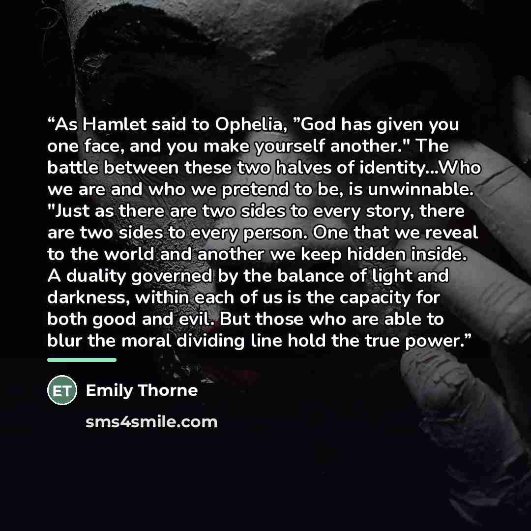 “As Hamlet said to Ophelia, ”God has given you one face, and you make yourself another." The battle between these two halves of identity...Who we are and who we pretend to be, is unwinnable. "Just as there are two sides to every story, there are two sides to every person. One that we reveal to the…” quote by Emily Thorne