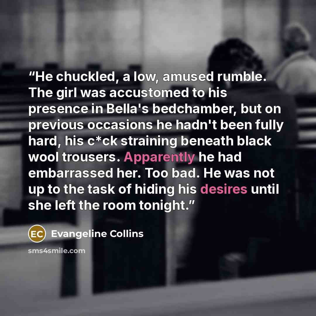 “He chuckled, a low, amused rumble. The girl was accustomed to his presence in Bella's bedchamber, but on previous occasions he hadn't been fully hard, his c*ck straining beneath black wool trousers. Apparently he had embarrassed her. Too bad. He was not up to the task of hiding his desires until…” quote by Evangeline Collins