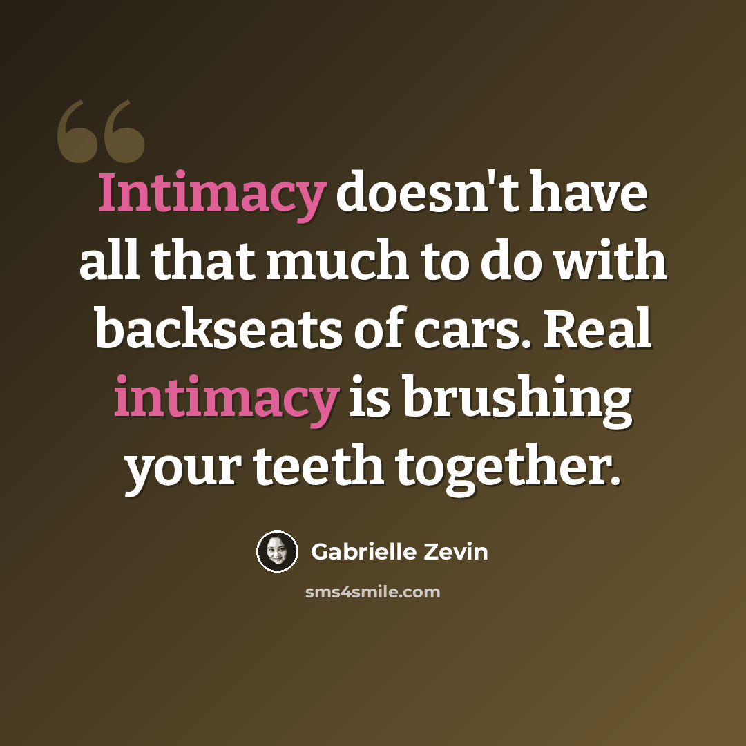 “Intimacy doesn't have all that much to do with backseats of cars. Real intimacy is brushing your teeth together.” quote by Gabrielle Zevin
