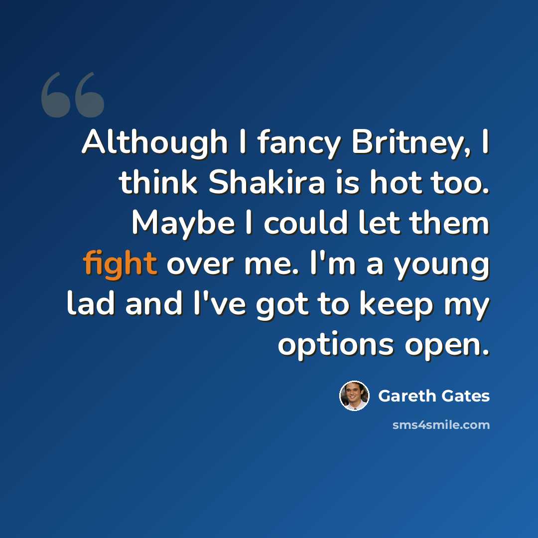 “Although I fancy Britney, I think Shakira is hot too. Maybe I could let them fight over me. I'm a young lad and I've got to keep my options open.” quote by Gareth Gates