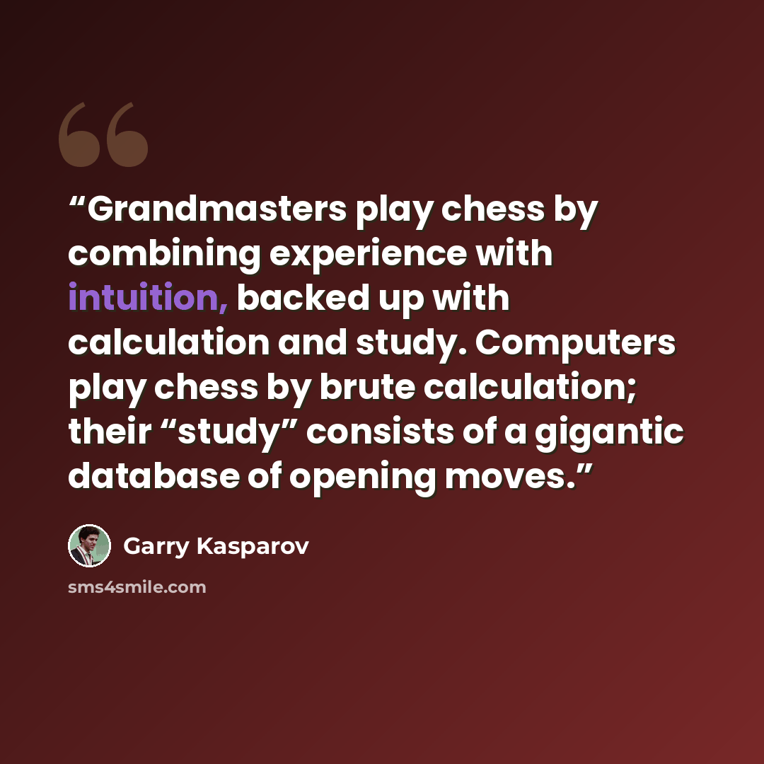 “Grandmasters play chess by combining experience with intuition, backed up with calculation and study. Computers play chess by brute calculation; their “study” consists of a gigantic database of opening moves.” quote by Garry Kasparov