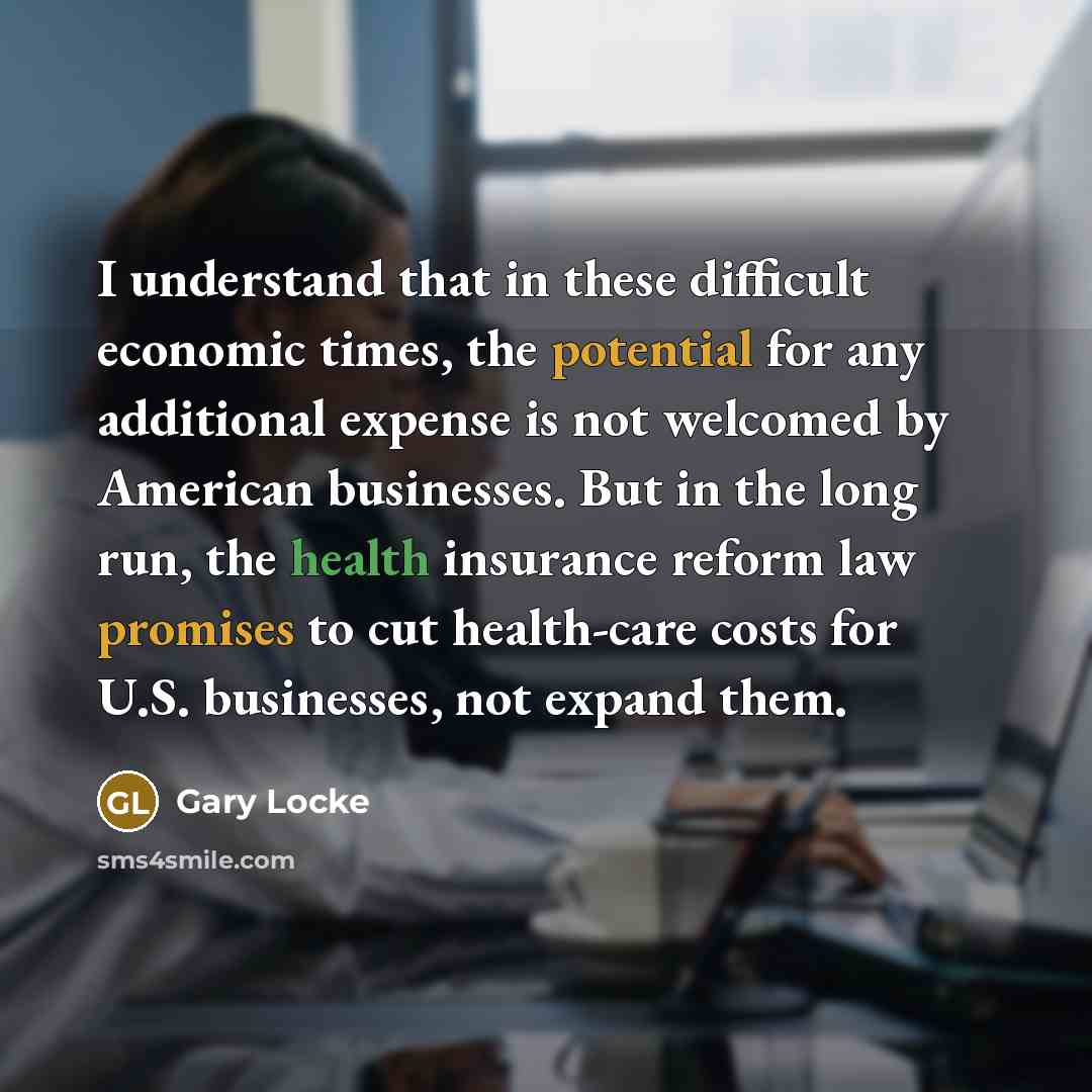 “I understand that in these difficult economic times, the potential for any additional expense is not welcomed by American businesses. But in the long run, the health insurance reform law promises to cut health-care costs for U.S. businesses, not expand them.” quote by Gary Locke