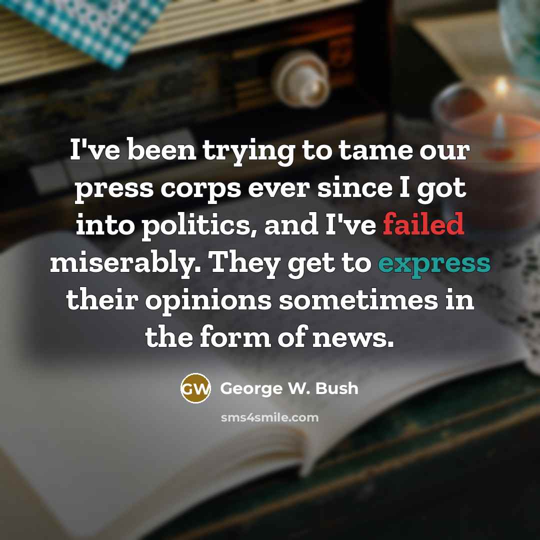 “I've been trying to tame our press corps ever since I got into politics, and I've failed miserably. They get to express their opinions sometimes in the form of news.” quote by George W. Bush