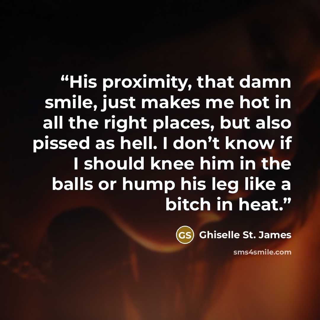 “His proximity, that damn smile, just makes me hot in all the right places, but also pissed as hell. I don’t know if I should knee him in the balls or hump his leg like a bitch in heat.” quote by Ghiselle St. James