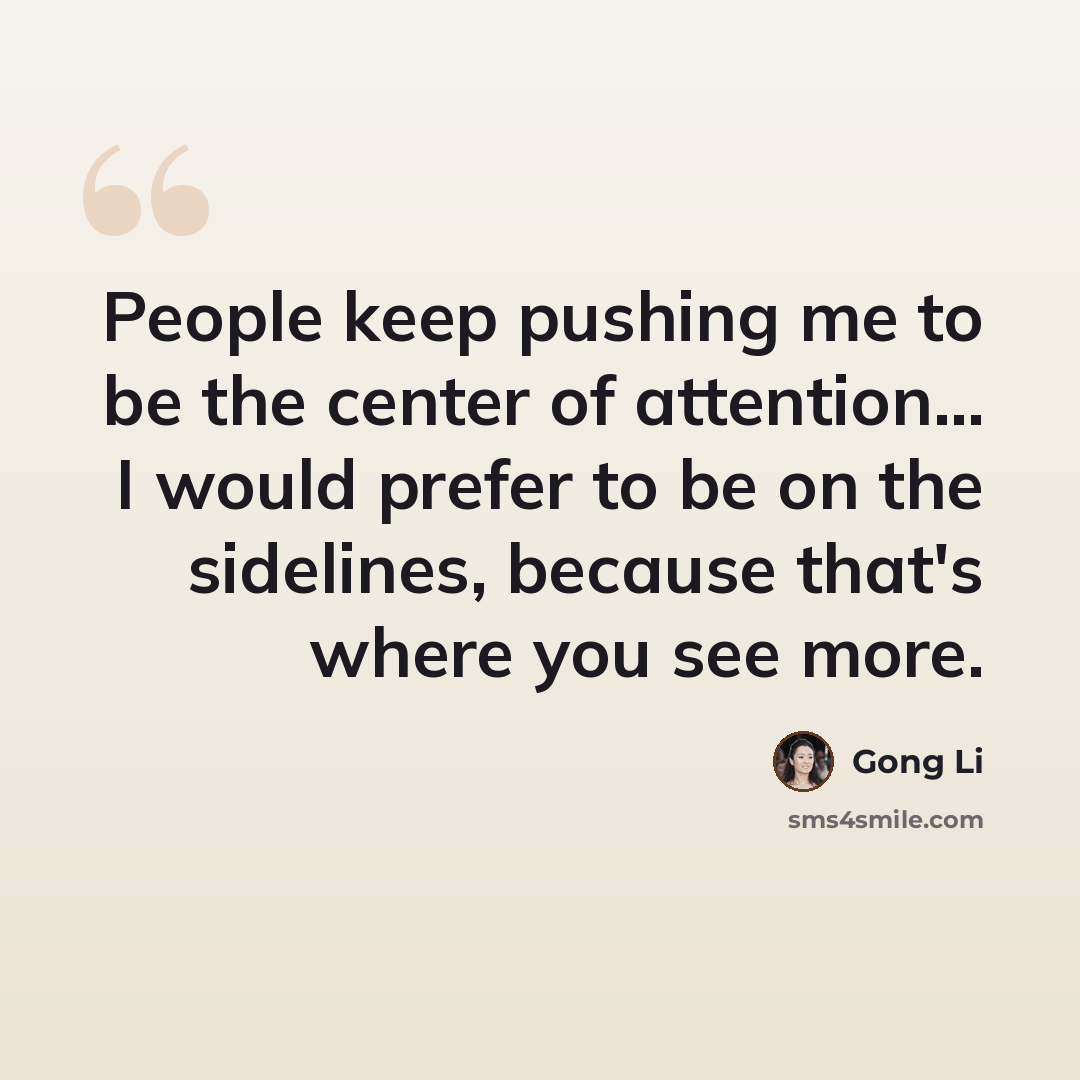 “People keep pushing me to be the center of attention... I would prefer to be on the sidelines, because that's where you see more.” quote by Gong Li