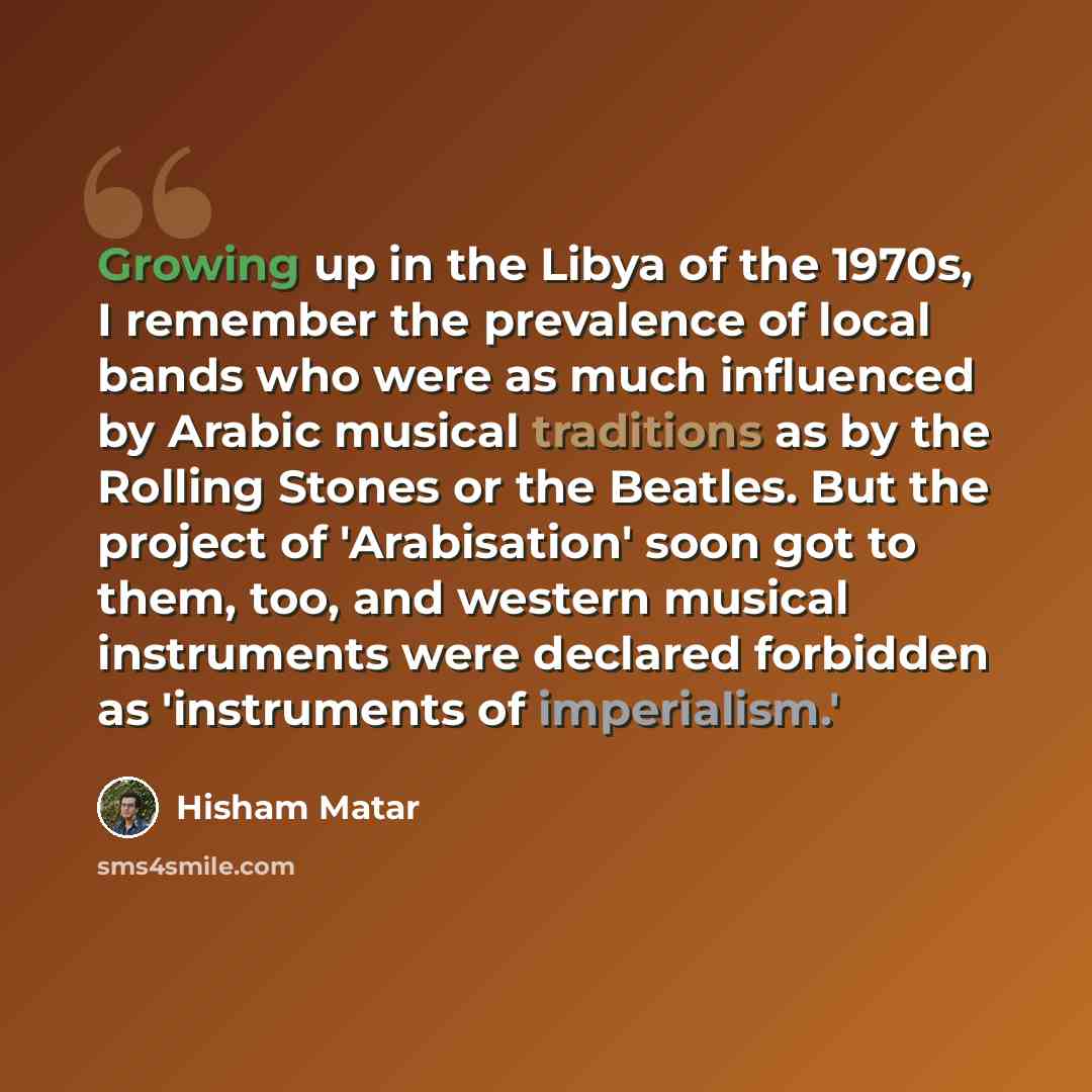 “Growing up in the Libya of the 1970s, I remember the prevalence of local bands who were as much influenced by Arabic musical traditions as by the Rolling Stones or the Beatles. But the project of 'Arabisation' soon got to them, too, and western musical instruments were declared forbidden as…” quote by Hisham Matar