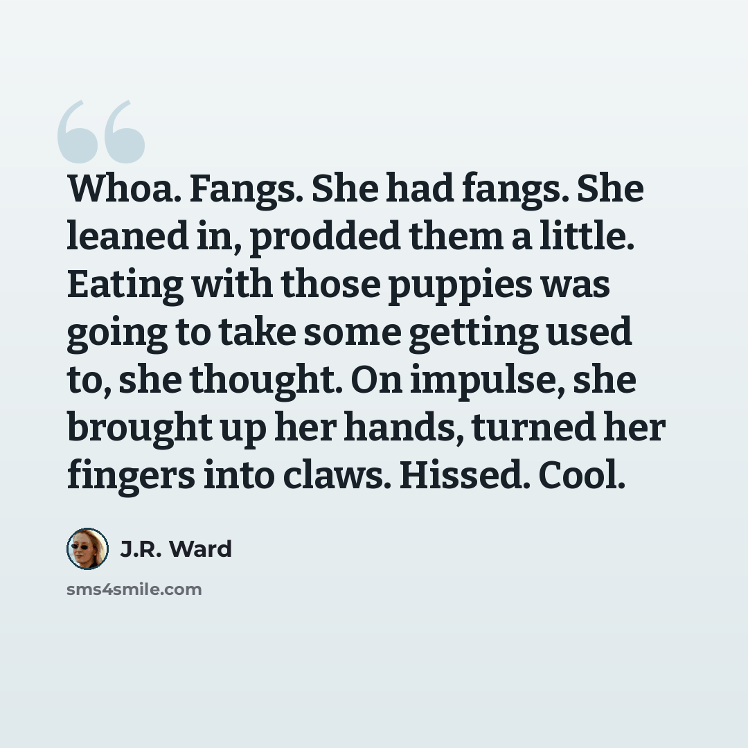 “Whoa. Fangs. She had fangs. She leaned in, prodded them a little. Eating with those puppies was going to take some getting used to, she thought. On impulse, she brought up her hands, turned her fingers into claws. Hissed. Cool.” quote by J.R. Ward
