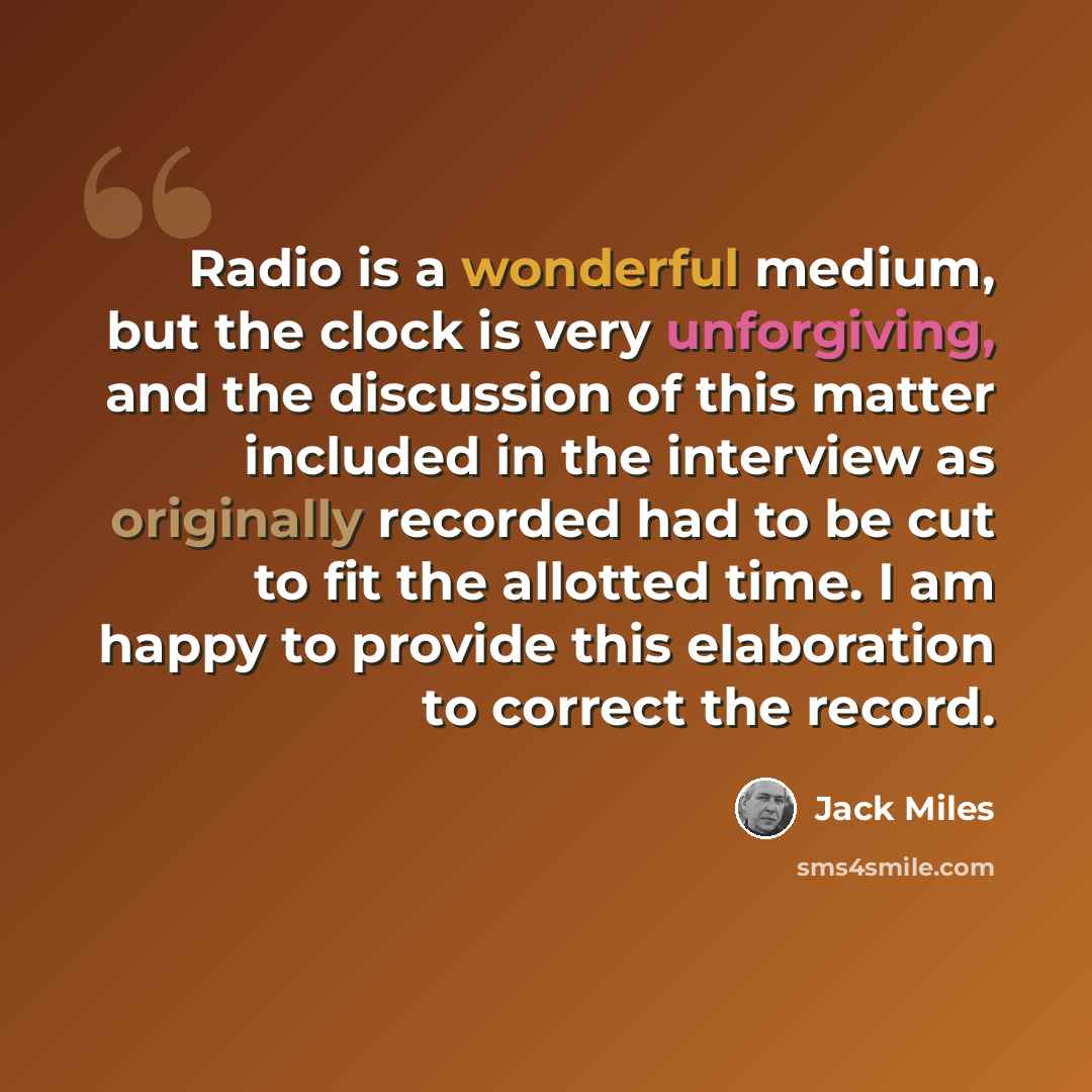 “Radio is a wonderful medium, but the clock is very unforgiving, and the discussion of this matter included in the interview as originally recorded had to be cut to fit the allotted time. I am happy to provide this elaboration to correct the record.” quote by Jack Miles