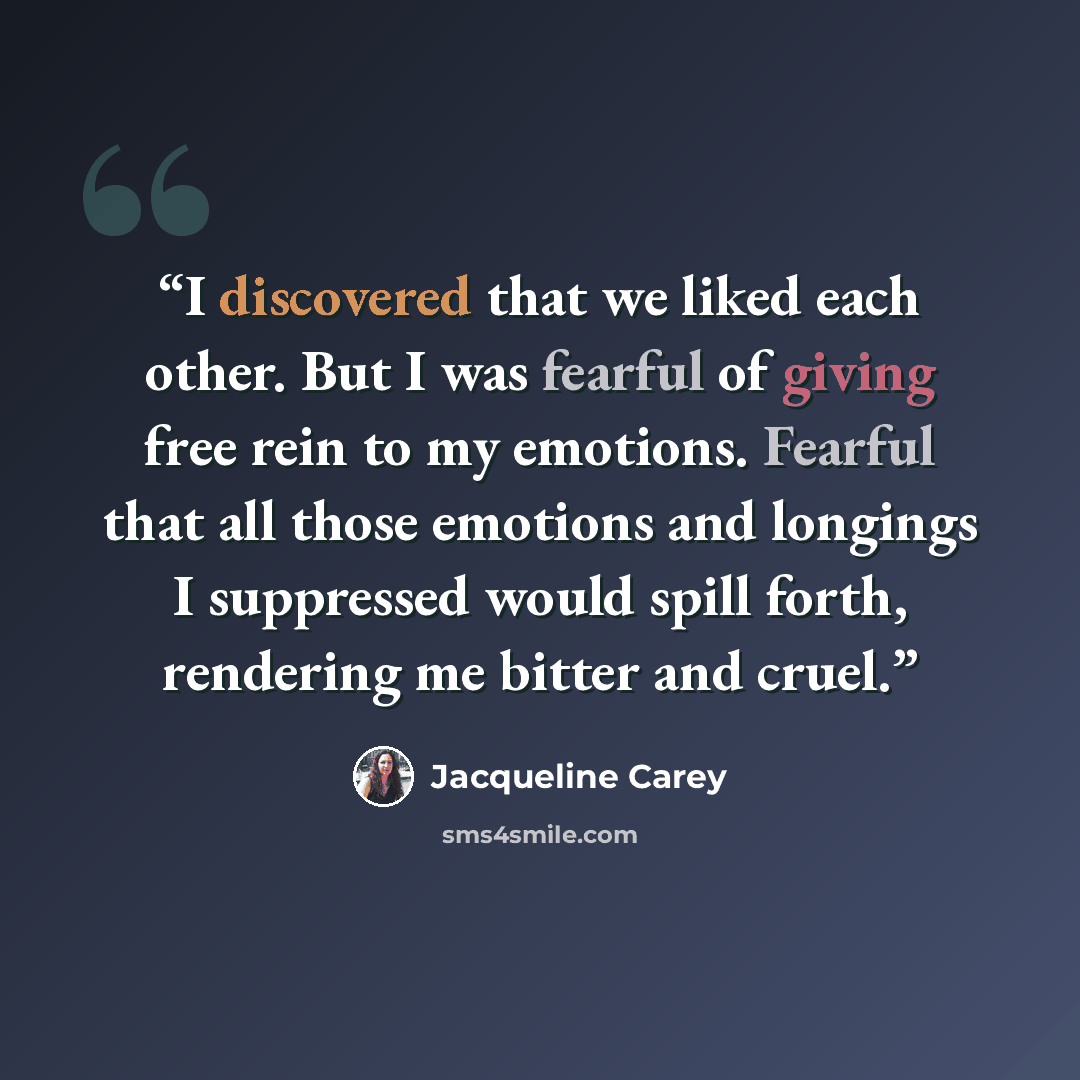 “I discovered that we liked each other. But I was fearful of giving free rein to my emotions. Fearful that all those emotions and longings I suppressed would spill forth, rendering me bitter and cruel.” quote by Jacqueline Carey