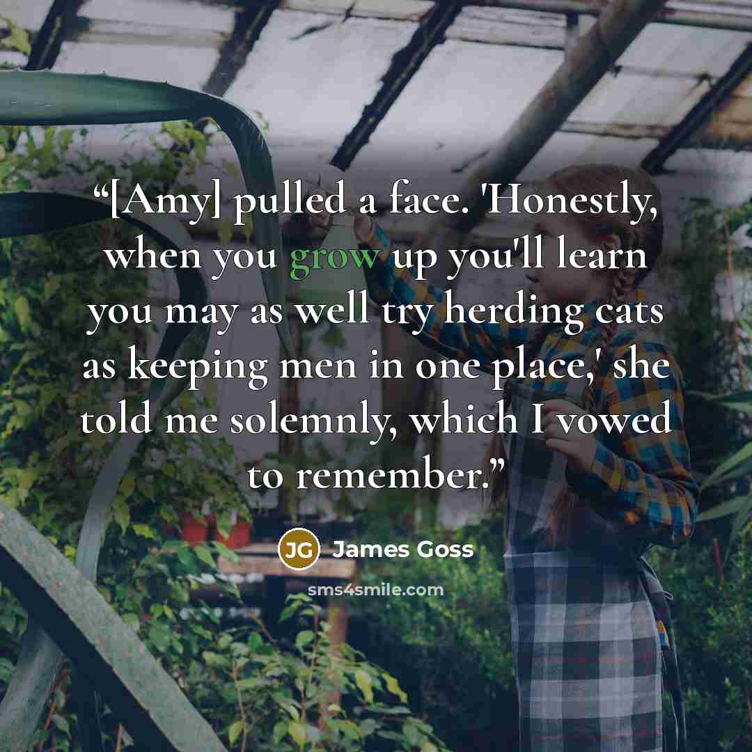 “[Amy] pulled a face. 'Honestly, when you grow up you'll learn you may as well try herding cats as keeping men in one place,' she told me solemnly, which I vowed to remember.” quote by James Goss