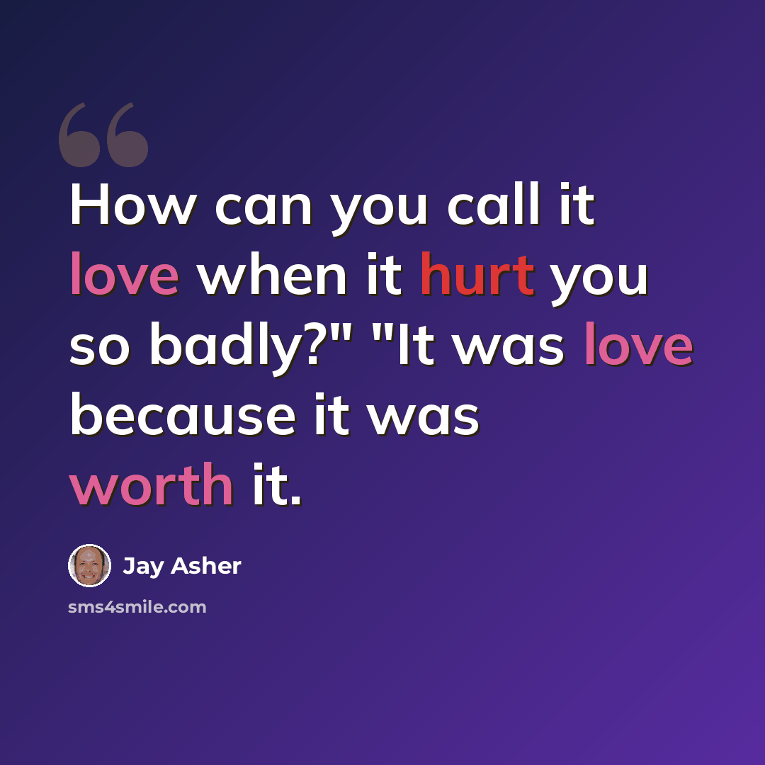 “How can you call it love when it hurt you so badly?" "It was love because it was worth it.” quote by Jay Asher