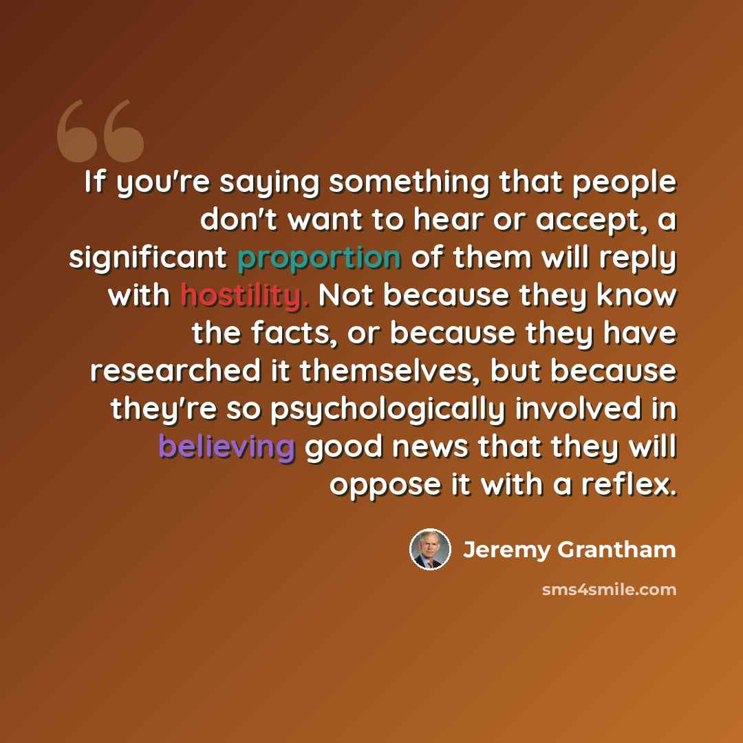 “If you're saying something that people don't want to hear or accept, a significant proportion of them will reply with hostility. Not because they know the facts, or because they have researched it themselves, but because they're so psychologically involved in believing good news that they will…” quote by Jeremy Grantham