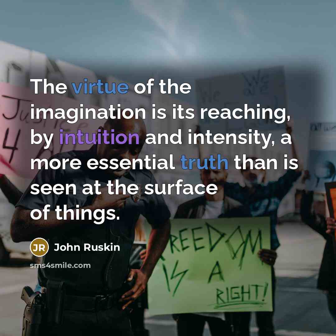 “The virtue of the imagination is its reaching, by intuition and intensity, a more essential truth than is seen at the surface of things.” quote by John Ruskin