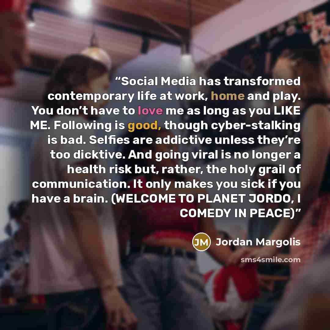 “Social Media has transformed contemporary life at work, home and play. You don’t have to love me as long as you LIKE ME. Following is good, though cyber-stalking is bad. Selfies are addictive unless they’re too dicktive. And going viral is no longer a health risk but, rather, the holy grail of…” quote by Jordan Margolis