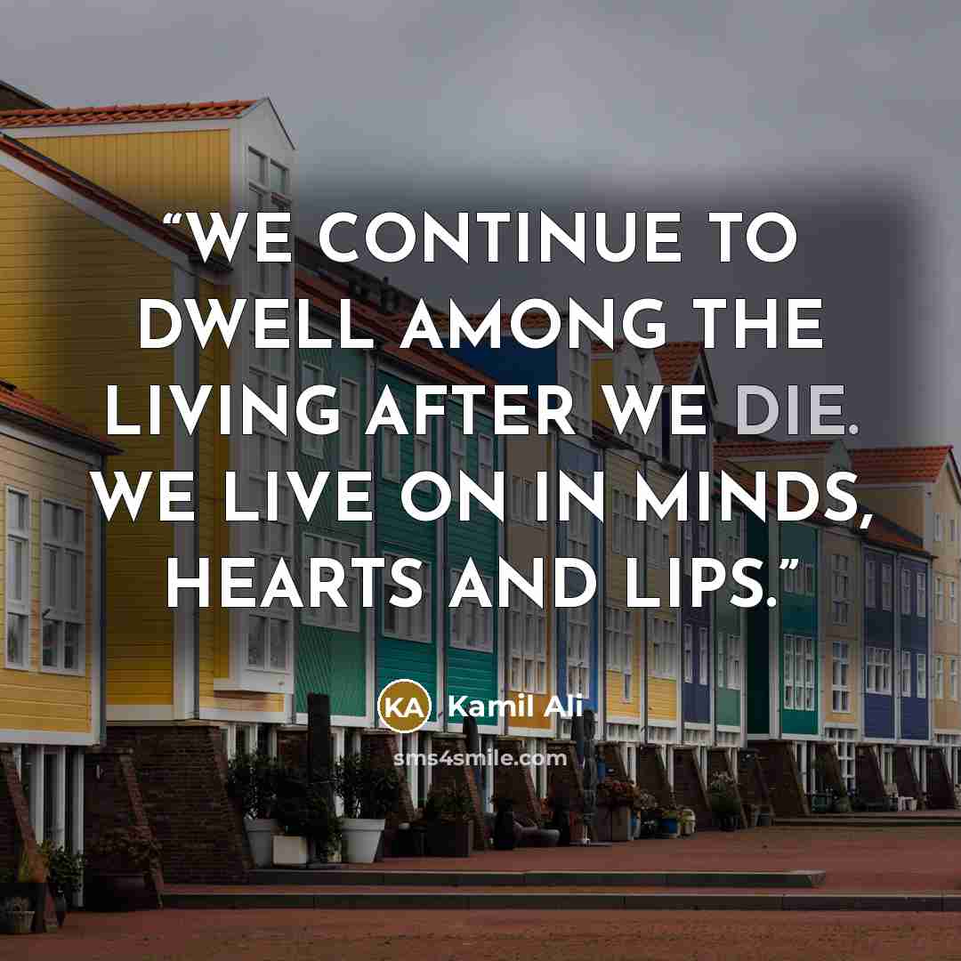 “WE CONTINUE TO DWELL AMONG THE LIVING AFTER WE DIE. WE LIVE ON IN MINDS, HEARTS AND LIPS.” quote by Kamil Ali