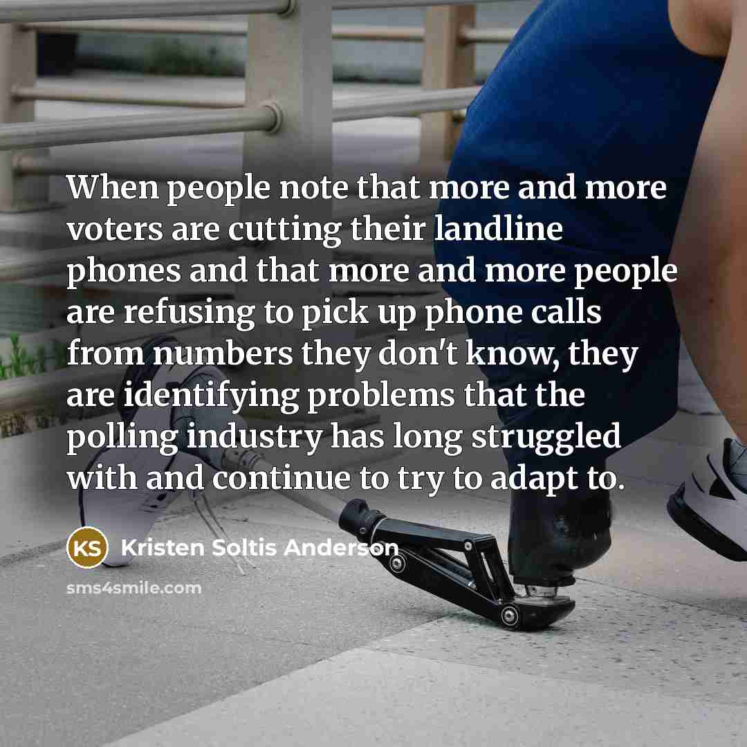 “When people note that more and more voters are cutting their landline phones and that more and more people are refusing to pick up phone calls from numbers they don't know, they are identifying problems that the polling industry has long struggled with and continue to try to adapt to.” quote by Kristen Soltis Anderson