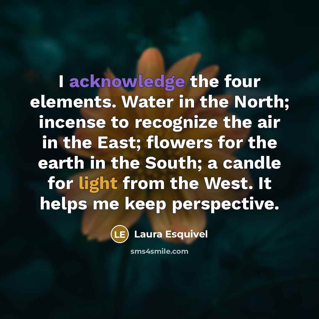 “I acknowledge the four elements. Water in the North; incense to recognize the air in the East; flowers for the earth in the South; a candle for light from the West. It helps me keep perspective.” quote by Laura Esquivel