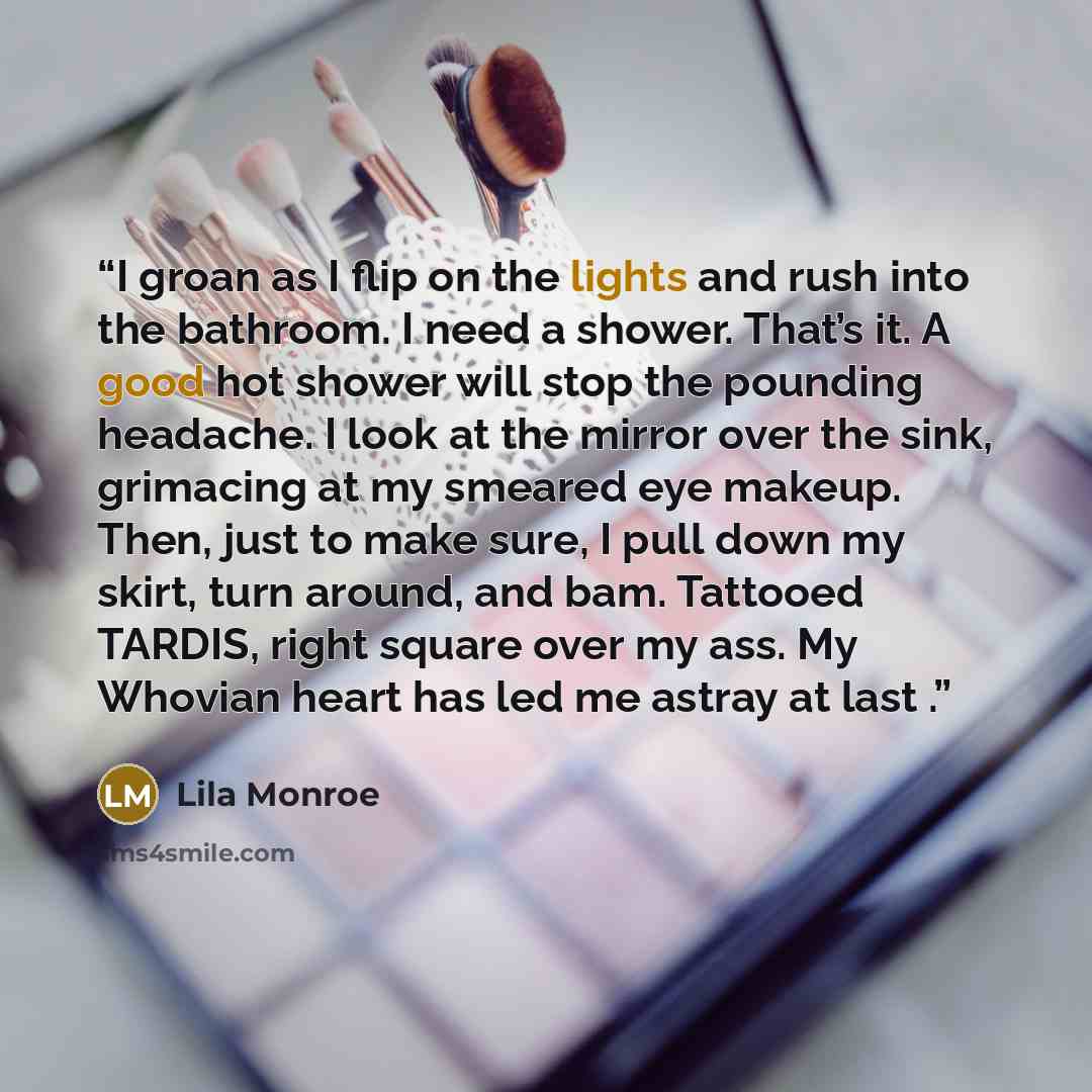 “I groan as I flip on the lights and rush into the bathroom. I need a shower. That’s it. A good hot shower will stop the pounding headache. I look at the mirror over the sink, grimacing at my smeared eye makeup. Then, just to make sure, I pull down my skirt, turn around, and bam. Tattooed TARDIS…” quote by Lila Monroe