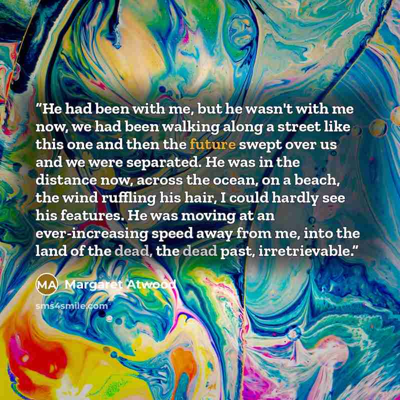 “He had been with me, but he wasn't with me now, we had been walking along a street like this one and then the future swept over us and we were separated. He was in the distance now, across the ocean, on a beach, the wind ruffling his hair, I could hardly see his features. He was moving at an…” quote by Margaret Atwood