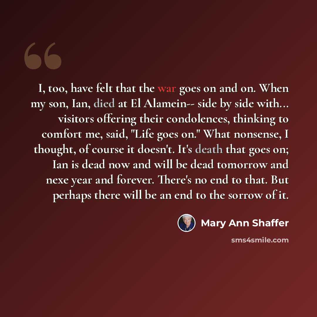 “I, too, have felt that the war goes on and on. When my son, Ian, died at El Alamein-- side by side with... visitors offering their condolences, thinking to comfort me, said, "Life goes on." What nonsense, I thought, of course it doesn't. It's death that goes on; Ian is dead now and will be dead…” quote by Mary Ann Shaffer