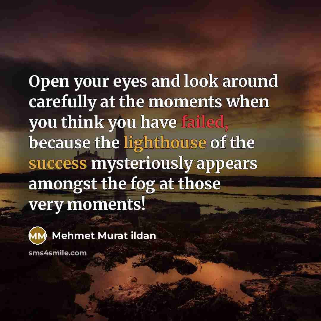 “Open your eyes and look around carefully at the moments when you think you have failed, because the lighthouse of the success mysteriously appears amongst the fog at those very moments!” quote by Mehmet Murat Ildan