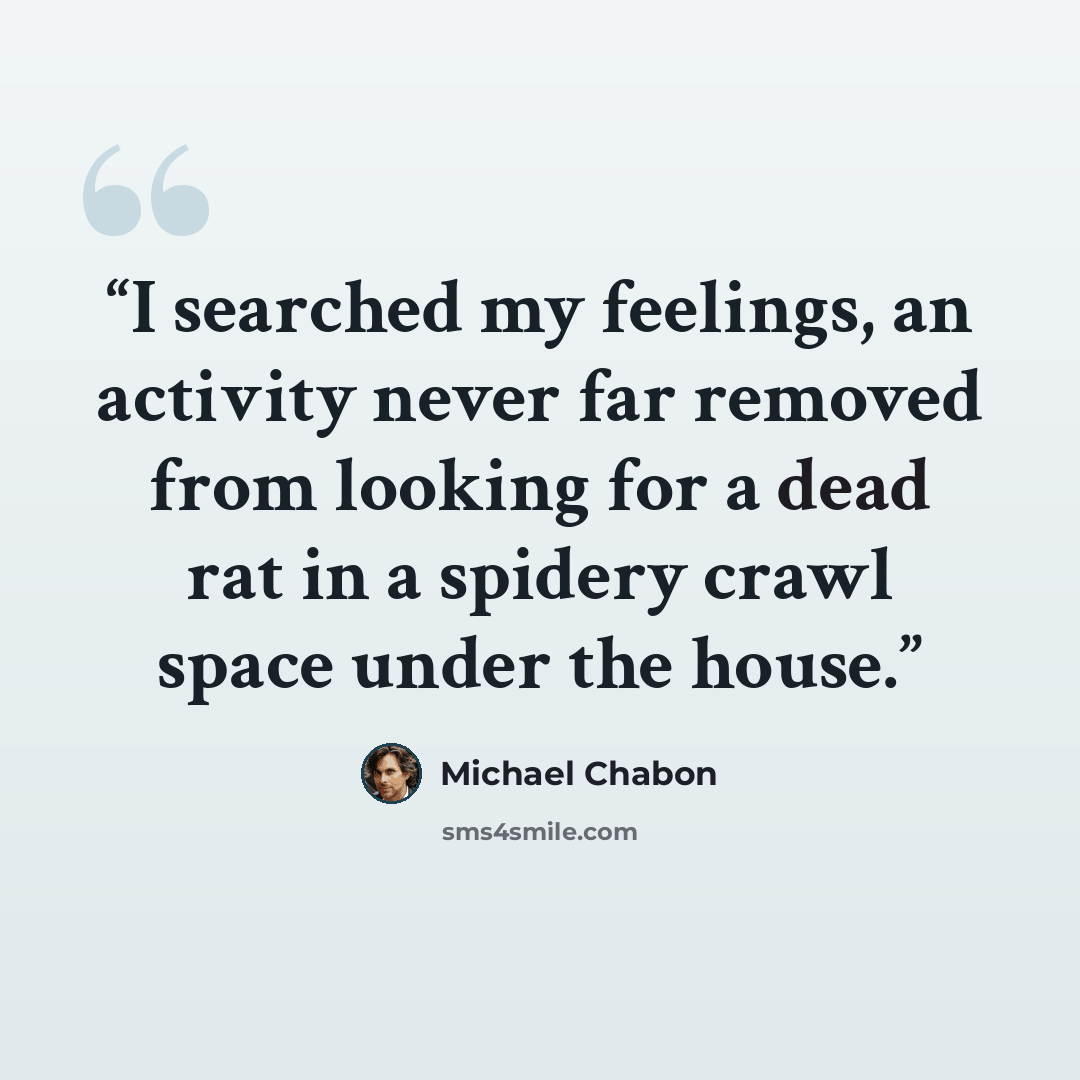 “I searched my feelings, an activity never far removed from looking for a dead rat in a spidery crawl space under the house.” quote by Michael Chabon