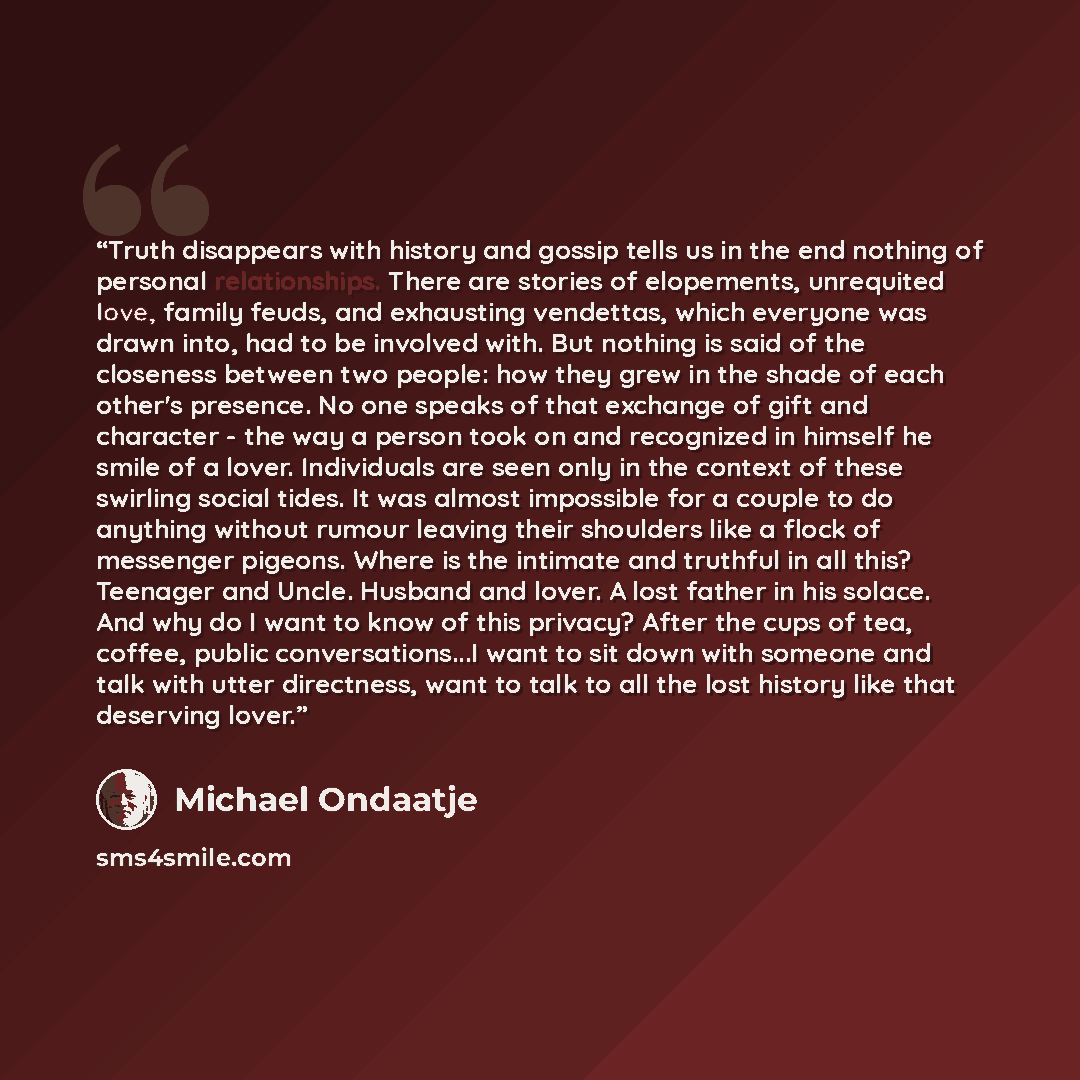 “Truth disappears with history and gossip tells us in the end nothing of personal relationships. There are stories of elopements, unrequited love, family feuds, and exhausting vendettas, which everyone was drawn into, had to be involved with. But nothing is said of the closeness between two people…” quote by Michael Ondaatje